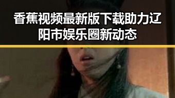 香蕉视频最新版下载助力辽阳市娱乐圈新动态