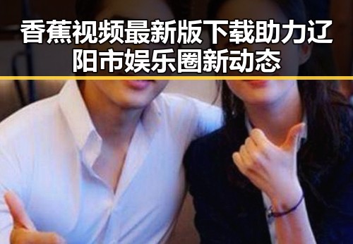 香蕉视频最新版下载助力辽阳市娱乐圈新动态