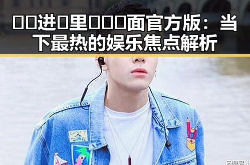 🔞🍌进🍑里❌❌❌面官方版：当下最热的娱乐焦点解析
