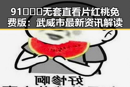 91❌❌❌无套直看片红桃免费版：武威市最新资讯解读