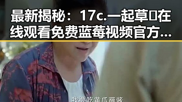 最新揭秘:17c.一起草🌿在线观看免费蓝莓视频官方版下载现状分析