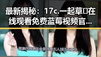最新揭秘:17c.一起草🌿在线观看免费蓝莓视频官方版下载现状分析