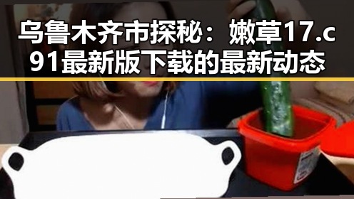 乌鲁木齐市探秘：嫩草17.c 91最新版下载的最新动态
