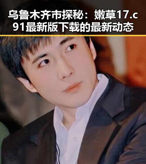 乌鲁木齐市探秘:嫩草17.c 91最新版下载的最新动态