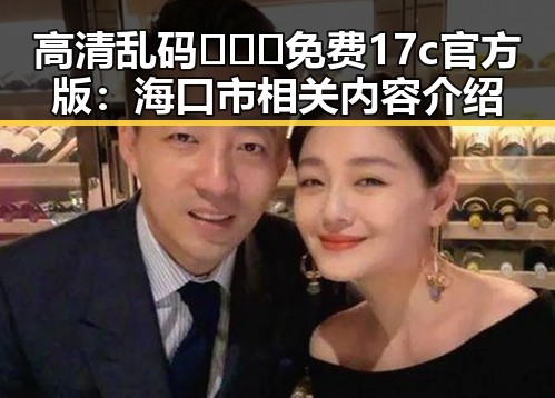 高清乱码🔞❌♋免费17c官方版:海口市相关内容介绍