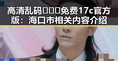 高清乱码🔞❌♋免费17c官方版:海口市相关内容介绍