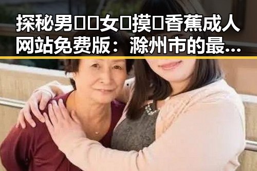 探秘男🍌❌女🍑摸🐻香蕉成人网站免费版：滁州市的最新动态