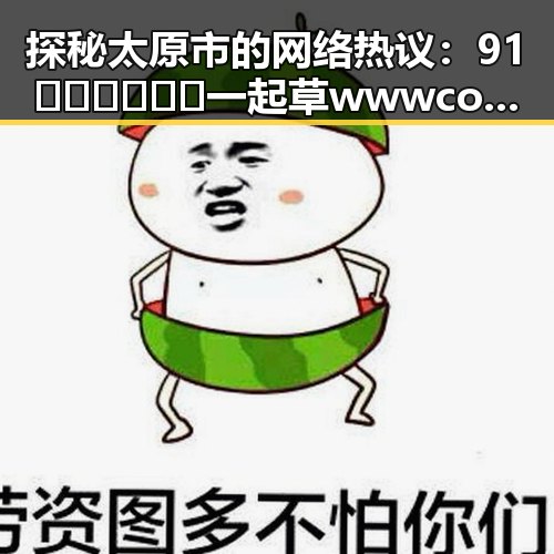 探秘太原市的网络热议:91🍆🍑🔞❌❌❌一起草wwwcom17的真实内幕