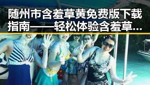 随州市含羞草黄免费版下载指南——轻松体验含羞草黄的乐趣