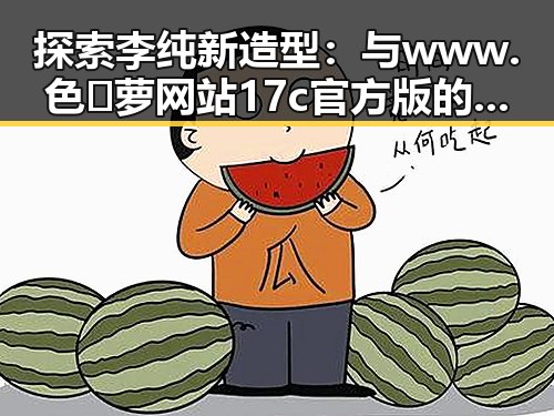 探索李纯新造型：与www.色😍萝网站17c官方版的巧妙关联