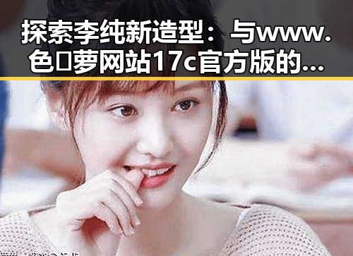 探索李纯新造型:与www.色😍萝网站17c官方版的巧妙关联