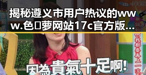 揭秘遵义市用户热议的www.色😍萝网站17c官方版下载背后故事