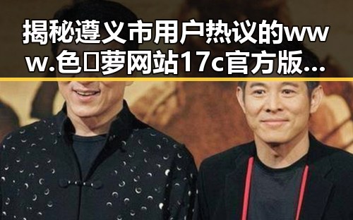 揭秘遵义市用户热议的www.色😍萝网站17c官方版下载背后故事