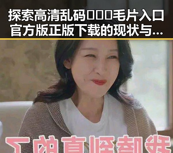 探索高清乱码🔞❌♋毛片入口官方版正版下载的现状与趋势