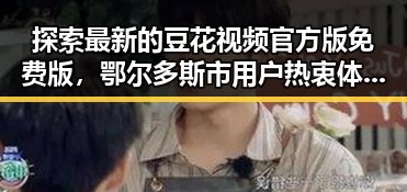 探索最新的豆花视频官方版免费版,鄂尔多斯市用户热衷体验