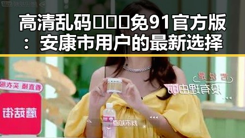 高清乱码🔞❌♋免91官方版：安康市用户的最新选择