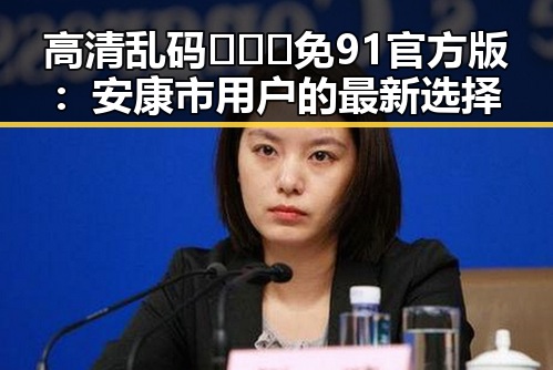 高清乱码🔞❌♋免91官方版：安康市用户的最新选择
