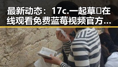 最新动态：17c.一起草🌿在线观看免费蓝莓视频官方版引领九江市年轻人热潮