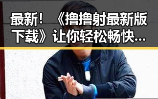 最新!《撸撸射最新版下载》让你轻松畅快体验