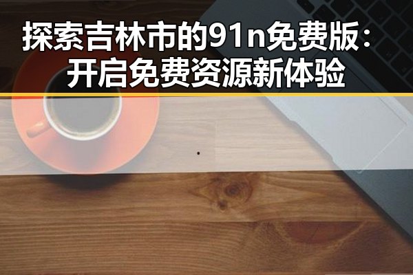 探索吉林市的91n免费版:开启免费资源新体验