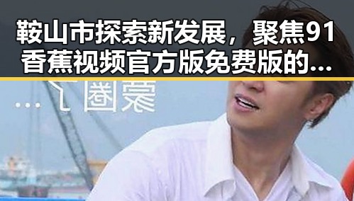 鞍山市探索新发展,聚焦91香蕉视频官方版免费版的创新应用