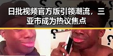 日批视频官方版引领潮流，三亚市成为热议焦点