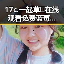17c.一起草🌿在线观看免费蓝莓视频官方版:巴中市最新资讯
