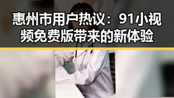 惠州市用户热议：91小视频免费版带来的新体验