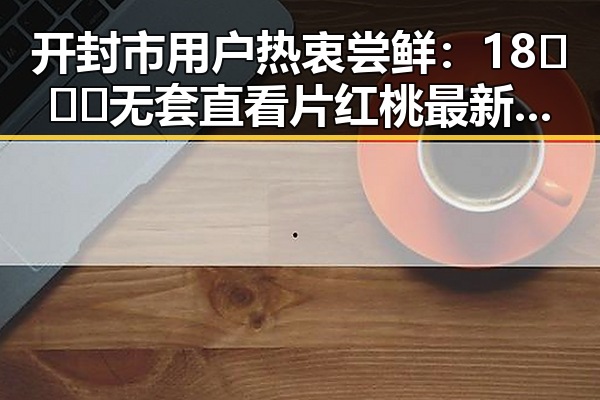 开封市用户热衷尝鲜:18❌❌❌无套直看片红桃最新版下载引领潮流