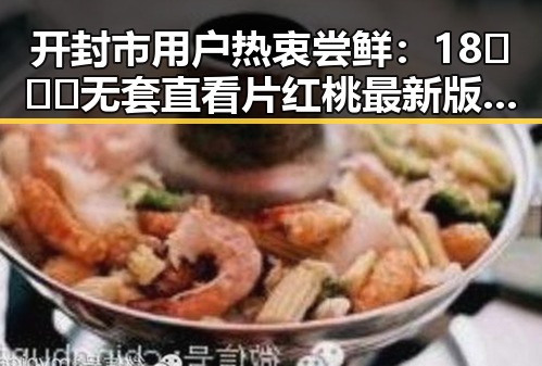 开封市用户热衷尝鲜:18❌❌❌无套直看片红桃最新版下载引领潮流