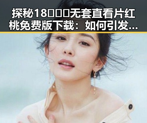 探秘18❌❌❌无套直看片红桃免费版下载：如何引发用户关注？