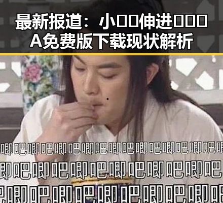 最新报道：小🐔🐔伸进🈲🔞🔞A免费版下载现状解析