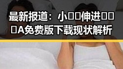 最新报道:小🐔🐔伸进🈲🔞🔞A免费版下载现状解析