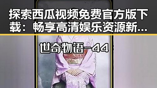 探索西瓜视频免费官方版下载：畅享高清娱乐资源新体验