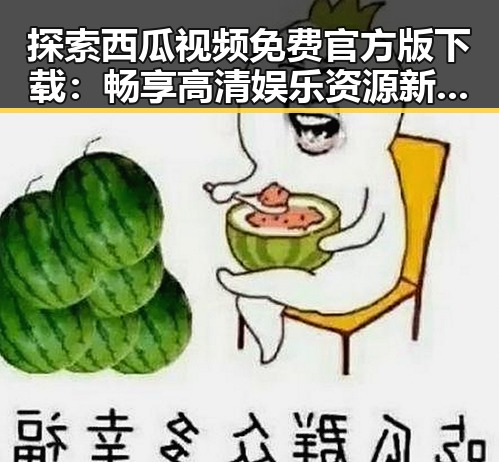 探索西瓜视频免费官方版下载：畅享高清娱乐资源新体验