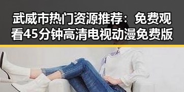武威市热门资源推荐:免费观看45分钟高清电视动漫免费版