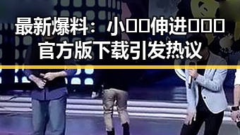 最新爆料:小🐔🐔伸进🈲🔞🔞官方版下载引发热议