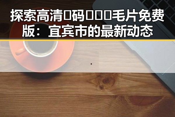 探索高清🈚码🔞❌♋毛片免费版:宜宾市的最新动态