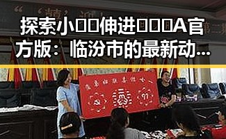 探索小🐔🐔伸进🈲🔞🔞A官方版：临汾市的最新动态与反响