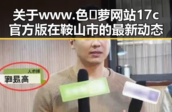 关于www.色😍萝网站17c官方版在鞍山市的最新动态