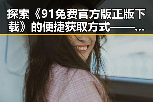 探索《91免费官方版正版下载》的便捷获取方式——南平市用户的最佳选择