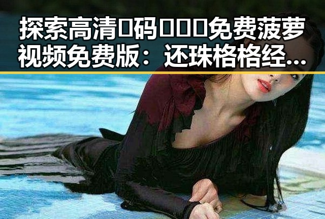 探索高清🈚码🔞❌♋免费菠萝视频免费版：还珠格格经典重温的最佳选择
