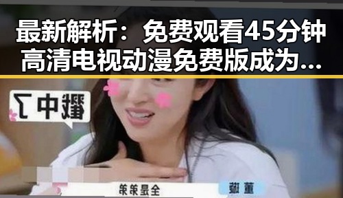 最新解析： 免费观看45分钟高清电视动漫免费版成为河池市居民的新宠