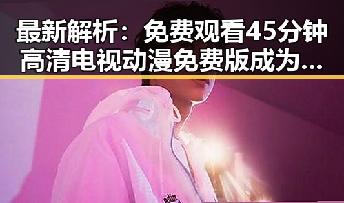 最新解析： 免费观看45分钟高清电视动漫免费版成为河池市居民的新宠