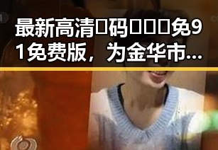 最新高清🈚码🔞❌♋免91免费版，为金华市用户带来便捷体验