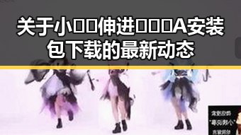 关于小🐔🐔伸进🈲🔞🔞A安装包下载的最新动态