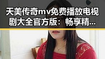 天美传奇mv免费播放电视剧大全官方版：畅享精彩内容