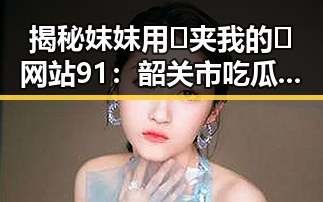 揭秘妺妺用🐻夹我的🍌网站91：韶关市吃瓜新热点
