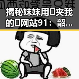揭秘妺妺用🐻夹我的🍌网站91：韶关市吃瓜新热点