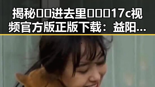 揭秘🔞🍌进去里❌❌❌17c视频官方版正版下载：益阳市最新动态引发关注
